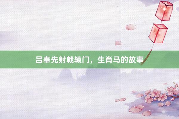 吕奉先射戟辕门，生肖马的故事