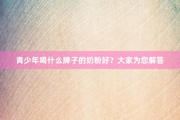 青少年喝什么牌子的奶粉好？大家为您解答