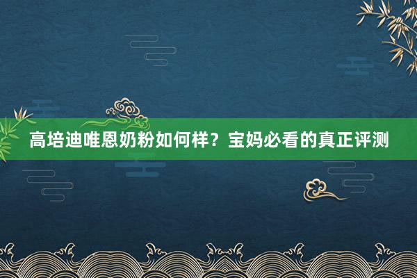 高培迪唯恩奶粉如何样？宝妈必看的真正评测