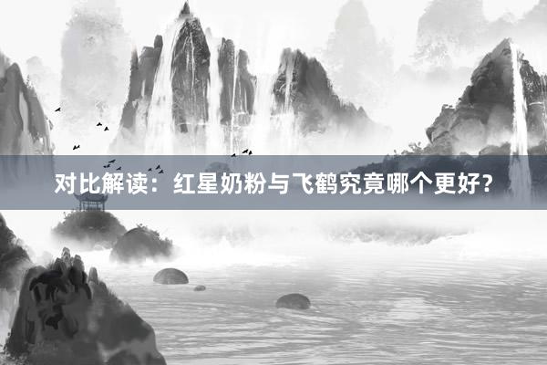 对比解读：红星奶粉与飞鹤究竟哪个更好？