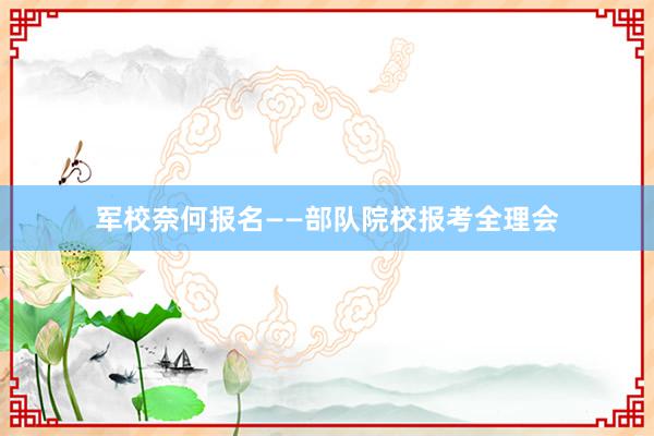 军校奈何报名——部队院校报考全理会