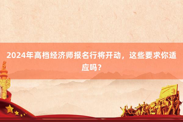 2024年高档经济师报名行将开动，这些要求你适应吗？