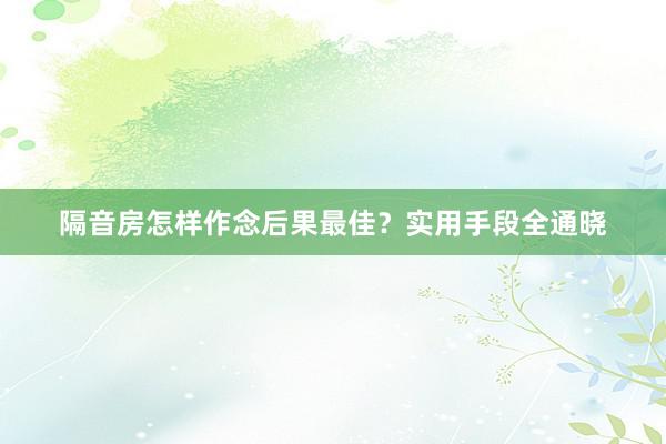 隔音房怎样作念后果最佳？实用手段全通晓
